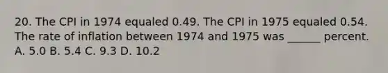 20. The CPI in 1974 equaled 0.49. The CPI in 1975 equaled 0.54. The rate of inflation between 1974 and 1975 was ______ percent. A. 5.0 B. 5.4 C. 9.3 D. 10.2