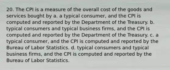 20. The CPI is a measure of the overall cost of the goods and services bought by a. a typical consumer, and the CPI is computed and reported by the Department of the Treasury. b. typical consumers and typical business firms, and the CPI is computed and reported by the Department of the Treasury. c. a typical consumer, and the CPI is computed and reported by the Bureau of Labor Statistics. d. typical consumers and typical business firms, and the CPI is computed and reported by the Bureau of Labor Statistics.