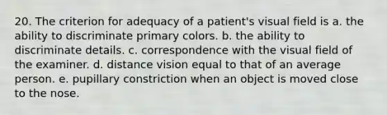 20. The criterion for adequacy of a patient's visual field is a. the ability to discriminate primary colors. b. the ability to discriminate details. c. correspondence with the visual field of the examiner. d. distance vision equal to that of an average person. e. pupillary constriction when an object is moved close to the nose.