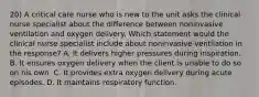 20) A critical care nurse who is new to the unit asks the clinical nurse specialist about the difference between noninvasive ventilation and oxygen delivery. Which statement would the clinical nurse specialist include about noninvasive ventilation in the response? A. It delivers higher pressures during inspiration. B. It ensures oxygen delivery when the client is unable to do so on his own. C. It provides extra oxygen delivery during acute episodes. D. It maintains respiratory function.