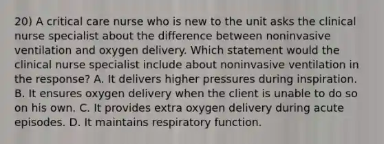 20) A critical care nurse who is new to the unit asks the clinical nurse specialist about the difference between noninvasive ventilation and oxygen delivery. Which statement would the clinical nurse specialist include about noninvasive ventilation in the response? A. It delivers higher pressures during inspiration. B. It ensures oxygen delivery when the client is unable to do so on his own. C. It provides extra oxygen delivery during acute episodes. D. It maintains respiratory function.