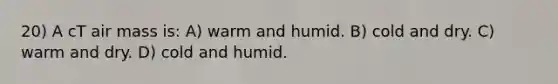 20) A cT air mass is: A) warm and humid. B) cold and dry. C) warm and dry. D) cold and humid.