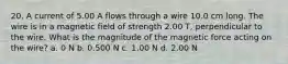 20. A current of 5.00 A flows through a wire 10.0 cm long. The wire is in a magnetic field of strength 2.00 T, perpendicular to the wire. What is the magnitude of the magnetic force acting on the wire? a. 0 N b. 0.500 N c. 1.00 N d. 2.00 N