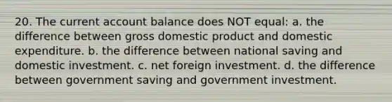 20. The current account balance does NOT equal: a. the difference between gross domestic product and domestic expenditure. b. the difference between national saving and domestic investment. c. net foreign investment. d. the difference between government saving and government investment.