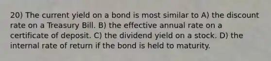 20) The current yield on a bond is most similar to A) the discount rate on a Treasury Bill. B) the effective annual rate on a certificate of deposit. C) the dividend yield on a stock. D) the internal rate of return if the bond is held to maturity.