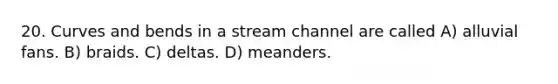 20. Curves and bends in a stream channel are called A) alluvial fans. B) braids. C) deltas. D) meanders.