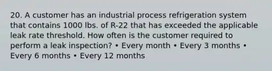 20. A customer has an industrial process refrigeration system that contains 1000 lbs. of R-22 that has exceeded the applicable leak rate threshold. How often is the customer required to perform a leak inspection? • Every month • Every 3 months • Every 6 months • Every 12 months