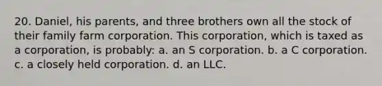 20. Daniel, his parents, and three brothers own all the stock of their family farm corporation. This corporation, which is taxed as a corporation, is probably: a. an S corporation. b. a C corporation. c. a closely held corporation. d. an LLC.