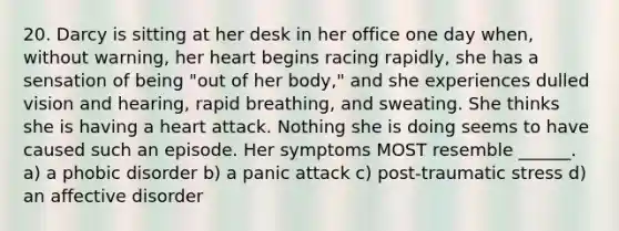 20. Darcy is sitting at her desk in her office one day when, without warning, her heart begins racing rapidly, she has a sensation of being "out of her body," and she experiences dulled vision and hearing, rapid breathing, and sweating. She thinks she is having a heart attack. Nothing she is doing seems to have caused such an episode. Her symptoms MOST resemble ______. a) a phobic disorder b) a panic attack c) post-traumatic stress d) an affective disorder