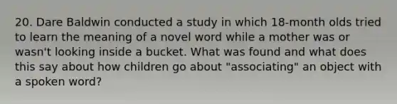 20. Dare Baldwin conducted a study in which 18-month olds tried to learn the meaning of a novel word while a mother was or wasn't looking inside a bucket. What was found and what does this say about how children go about "associating" an object with a spoken word?