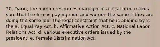 20. Darin, the human resources manager of a local firm, makes sure that the firm is paying men and women the same if they are doing the same job. The legal constraint that he is abiding by is the a. Equal Pay Act. b. Affirmative Action Act. c. National Labor Relations Act. d. various executive orders issued by the president. e. Female Discrimination Act.