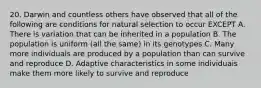 20. Darwin and countless others have observed that all of the following are conditions for natural selection to occur EXCEPT A. There is variation that can be inherited in a population B. The population is uniform (all the same) in its genotypes C. Many more individuals are produced by a population than can survive and reproduce D. Adaptive characteristics in some individuais make them more likely to survive and reproduce