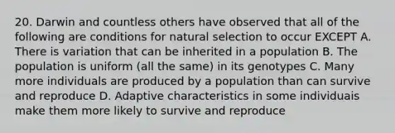 20. Darwin and countless others have observed that all of the following are conditions for natural selection to occur EXCEPT A. There is variation that can be inherited in a population B. The population is uniform (all the same) in its genotypes C. Many more individuals are produced by a population than can survive and reproduce D. Adaptive characteristics in some individuais make them more likely to survive and reproduce