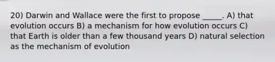 20) Darwin and Wallace were the first to propose _____. A) that evolution occurs B) a mechanism for how evolution occurs C) that Earth is older than a few thousand years D) natural selection as the mechanism of evolution