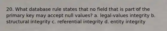 20. What database rule states that no field that is part of the primary key may accept null values? a. legal-values integrity b. structural integrity c. referential integrity d. entity integrity