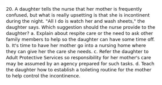 20. A daughter tells the nurse that her mother is frequently confused, but what is really upsetting is that she is incontinent during the night. "All I do is watch her and wash sheets," the daughter says. Which suggestion should the nurse provide to the daughter? a. Explain about respite care or the need to ask other family members to help so the daughter can have some time off. b. It's time to have her mother go into a nursing home where they can give her the care she needs. c. Refer the daughter to Adult Protective Services so responsibility for her mother's care may be assumed by an agency prepared for such tasks. d. Teach the daughter how to establish a toileting routine for the mother to help control the incontinence.