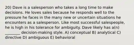 20) Dave is a salesperson who takes a long time to make decisions. He loves sales because he responds well to the pressure he faces in the many new or uncertain situations he encounters as a salesperson. Like most successful salespeople, he is high in his tolerance for ambiguity. Dave likely has a(n) ________ decision-making style. A) conceptual B) analytical C) directive D) ambiguous E) behavioral