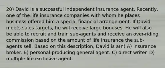 20) David is a successful independent insurance agent. Recently, one of the life insurance companies with whom he places business offered him a special financial arrangement. If David meets sales targets, he will receive large bonuses. He will also be able to recruit and train sub-agents and receive an over-riding commission based on the amount of life insurance the sub-agents sell. Based on this description, David is a(n) A) insurance broker. B) personal-producing general agent. C) direct writer. D) multiple life exclusive agent.