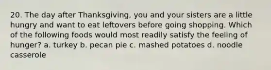 20. The day after Thanksgiving, you and your sisters are a little hungry and want to eat leftovers before going shopping. Which of the following foods would most readily satisfy the feeling of hunger? a. turkey b. pecan pie c. mashed potatoes d. noodle casserole