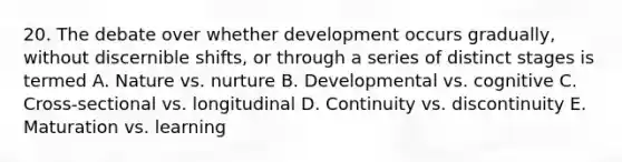 20. The debate over whether development occurs gradually, without discernible shifts, or through a series of distinct stages is termed A. Nature vs. nurture B. Developmental vs. cognitive C. Cross-sectional vs. longitudinal D. Continuity vs. discontinuity E. Maturation vs. learning