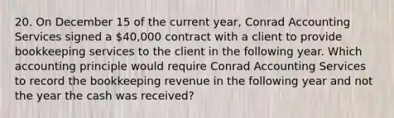 20. On December 15 of the current year, Conrad Accounting Services signed a 40,000 contract with a client to provide bookkeeping services to the client in the following year. Which accounting principle would require Conrad Accounting Services to record the bookkeeping revenue in the following year and not the year the cash was received?