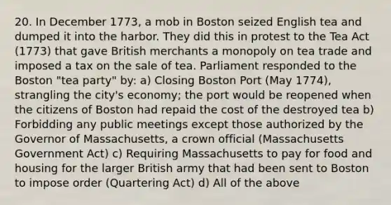 20. In December 1773, a mob in Boston seized English tea and dumped it into the harbor. They did this in protest to the Tea Act (1773) that gave British merchants a monopoly on tea trade and imposed a tax on the sale of tea. Parliament responded to the Boston "tea party" by: a) Closing Boston Port (May 1774), strangling the city's economy; the port would be reopened when the citizens of Boston had repaid the cost of the destroyed tea b) Forbidding any public meetings except those authorized by the Governor of Massachusetts, a crown official (Massachusetts Government Act) c) Requiring Massachusetts to pay for food and housing for the larger British army that had been sent to Boston to impose order (Quartering Act) d) All of the above