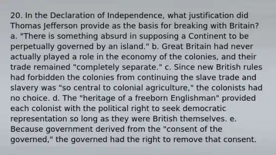 20. In the Declaration of Independence, what justification did Thomas Jefferson provide as the basis for breaking with Britain? a. "There is something absurd in supposing a Continent to be perpetually governed by an island." b. Great Britain had never actually played a role in the economy of the colonies, and their trade remained "completely separate." c. Since new British rules had forbidden the colonies from continuing the slave trade and slavery was "so central to colonial agriculture," the colonists had no choice. d. The "heritage of a freeborn Englishman" provided each colonist with the political right to seek democratic representation so long as they were British themselves. e. Because government derived from the "consent of the governed," the governed had the right to remove that consent.