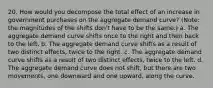 20. How would you decompose the total effect of an increase in government purchases on the aggregate demand curve? (Note: the magnitudes of the shifts don't have to be the same.) a. The aggregate demand curve shifts once to the right and then back to the left. b. The aggregate demand curve shifts as a result of two distinct effects, twice to the right. c. The aggregate demand curve shifts as a result of two distinct effects, twice to the left. d. The aggregate demand curve does not shift, but there are two movements, one downward and one upward, along the curve.