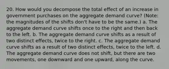 20. How would you decompose the total effect of an increase in government purchases on the aggregate demand curve? (Note: the magnitudes of the shifts don't have to be the same.) a. The aggregate demand curve shifts once to the right and then back to the left. b. The aggregate demand curve shifts as a result of two distinct effects, twice to the right. c. The aggregate demand curve shifts as a result of two distinct effects, twice to the left. d. The aggregate demand curve does not shift, but there are two movements, one downward and one upward, along the curve.