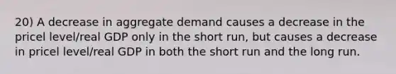 20) A decrease in aggregate demand causes a decrease in the pricel level/real GDP only in the short run, but causes a decrease in pricel level/real GDP in both the short run and the long run.