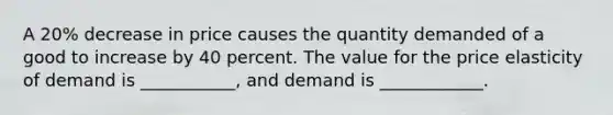 A 20% decrease in price causes the quantity demanded of a good to increase by 40 percent. The value for the price elasticity of demand is ___________, and demand is ____________.