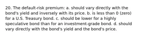 20. The default-risk premium: a. should vary directly with the bond's yield and inversely with its price. b. is less than 0 (zero) for a U.S. Treasury bond. c. should be lower for a highly speculative bond than for an investment-grade bond. d. should vary directly with the bond's yield and the bond's price.