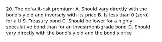 20. The default-risk premium: A. Should vary directly with the bond's yield and inversely with its price B. Is less than 0 (zero) for a U.S. Treasury bond C. Should be lower for a highly speculative bond than for an investment-grade bond D. Should vary directly with the bond's yield and the bond's price