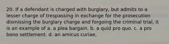 20. If a defendant is charged with burglary, but admits to a lesser charge of trespassing in exchange for the prosecution dismissing the burglary charge and forgoing the criminal trial, it is an example of a. a plea bargain. b. a quid pro quo. c. a pro bono settlement. d. an amicus curiae,