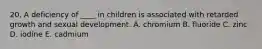 20. A deficiency of ____ in children is associated with retarded growth and sexual development. A. chromium B. fluoride C. zinc D. iodine E. cadmium