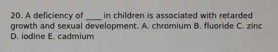 20. A deficiency of ____ in children is associated with retarded growth and sexual development. A. chromium B. fluoride C. zinc D. iodine E. cadmium