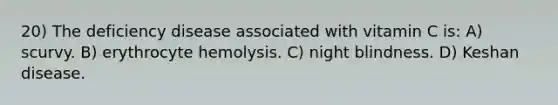 20) The deficiency disease associated with vitamin C is: A) scurvy. B) erythrocyte hemolysis. C) night blindness. D) Keshan disease.