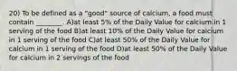 20) To be defined as a "good" source of calcium, a food must contain ________. A)at least 5% of the Daily Value for calcium in 1 serving of the food B)at least 10% of the Daily Value for calcium in 1 serving of the food C)at least 50% of the Daily Value for calcium in 1 serving of the food D)at least 50% of the Daily Value for calcium in 2 servings of the food