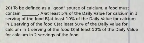 20) To be defined as a "good" source of calcium, a food must contain ________. A)at least 5% of the Daily Value for calcium in 1 serving of the food B)at least 10% of the Daily Value for calcium in 1 serving of the food C)at least 50% of the Daily Value for calcium in 1 serving of the food D)at least 50% of the Daily Value for calcium in 2 servings of the food