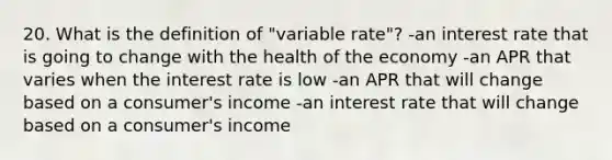 20. What is the definition of "variable rate"? -an interest rate that is going to change with the health of the economy -an APR that varies when the interest rate is low -an APR that will change based on a consumer's income -an interest rate that will change based on a consumer's income