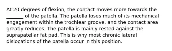 At 20 degrees of flexion, the contact moves more towards the _______ of the patella. The patella loses much of its mechanical engagement within the trochlear groove, and the contact area greatly reduces. The patella is mainly rested against the suprapatellar fat pad. This is why most chronic lateral dislocations of the patella occur in this position.