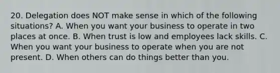 20. Delegation does NOT make sense in which of the following situations? A. When you want your business to operate in two places at once. B. When trust is low and employees lack skills. C. When you want your business to operate when you are not present. D. When others can do things better than you.