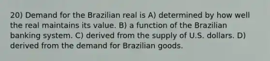 20) Demand for the Brazilian real is A) determined by how well the real maintains its value. B) a function of the Brazilian banking system. C) derived from the supply of U.S. dollars. D) derived from the demand for Brazilian goods.