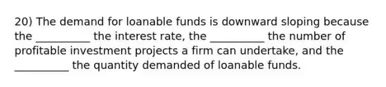 20) The demand for loanable funds is downward sloping because the __________ the interest rate, the __________ the number of profitable investment projects a firm can undertake, and the __________ the quantity demanded of loanable funds.