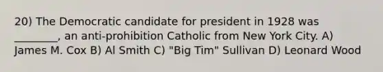 20) The Democratic candidate for president in 1928 was ________, an anti-prohibition Catholic from New York City. A) James M. Cox B) Al Smith C) "Big Tim" Sullivan D) Leonard Wood