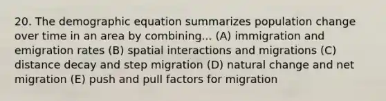 20. The demographic equation summarizes population change over time in an area by combining... (A) immigration and emigration rates (B) spatial interactions and migrations (C) distance decay and step migration (D) natural change and net migration (E) push and pull factors for migration