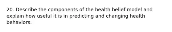 20. Describe the components of the health belief model and explain how useful it is in predicting and changing health behaviors.