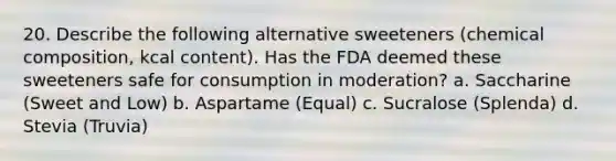 20. Describe the following alternative sweeteners (chemical composition, kcal content). Has the FDA deemed these sweeteners safe for consumption in moderation? a. Saccharine (Sweet and Low) b. Aspartame (Equal) c. Sucralose (Splenda) d. Stevia (Truvia)