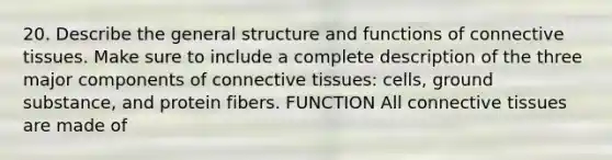 20. Describe the general structure and functions of <a href='https://www.questionai.com/knowledge/kYDr0DHyc8-connective-tissue' class='anchor-knowledge'>connective tissue</a>s. Make sure to include a complete description of the three major components of connective tissues: cells, ground substance, and protein fibers. FUNCTION All connective tissues are made of