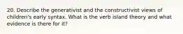 20. Describe the generativist and the constructivist views of children's early syntax. What is the verb island theory and what evidence is there for it?